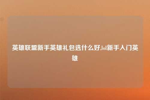 英雄联盟新手英雄礼包选什么好,lol新手入门英雄