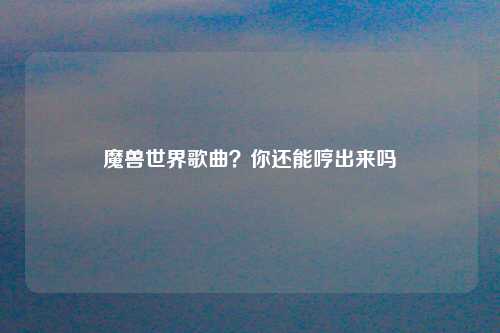 魔兽世界歌曲？你还能哼出来吗