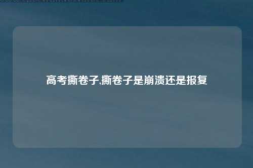 高考撕卷子,撕卷子是崩溃还是报复