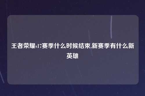 王者荣耀s17赛季什么时候结束,新赛季有什么新英雄