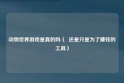 动物世界游戏是真的吗（  还是只是为了赚钱的工具）