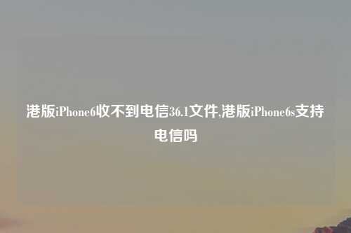 港版iPhone6收不到电信36.1文件,港版iPhone6s支持电信吗