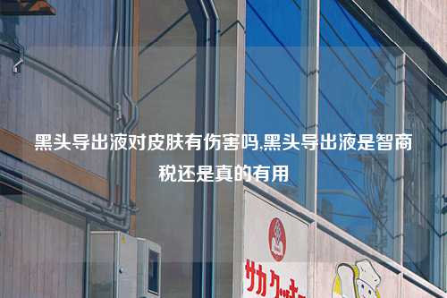 黑头导出液对皮肤有伤害吗,黑头导出液是智商税还是真的有用