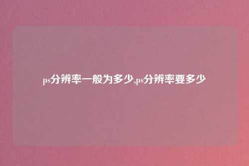 ps分辨率一般为多少,ps分辨率要多少