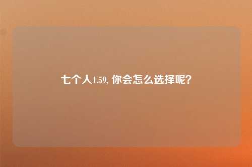 七个人1.59, 你会怎么选择呢？