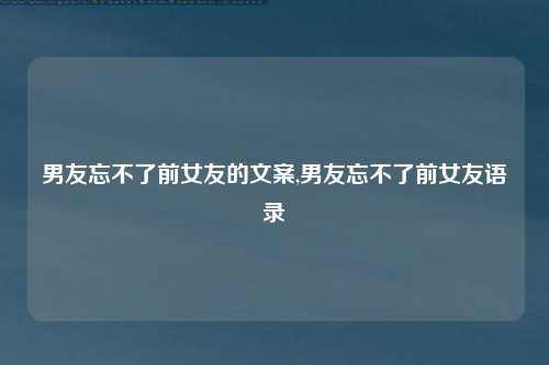 男友忘不了前女友的文案,男友忘不了前女友语录
