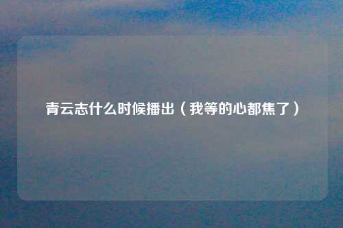 青云志什么时候播出（我等的心都焦了）