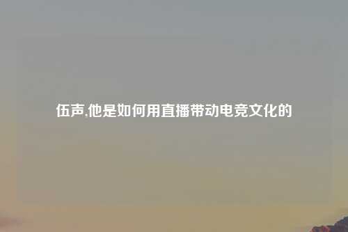 伍声,他是如何用直播带动电竞文化的