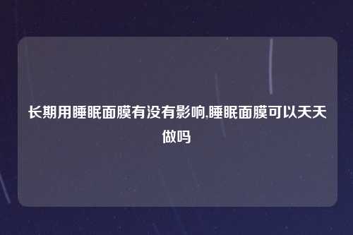 长期用睡眠面膜有没有影响,睡眠面膜可以天天做吗