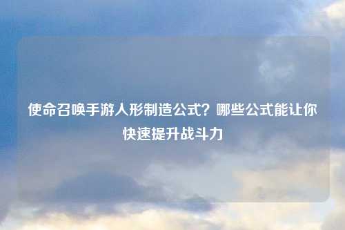 使命召唤手游人形制造公式？哪些公式能让你快速提升战斗力
