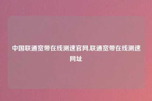 中国联通宽带在线测速官网,联通宽带在线测速网址