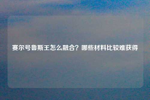 赛尔号鲁斯王怎么融合？哪些材料比较难获得