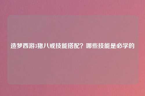 造梦西游3猪八戒技能搭配？哪些技能是必学的