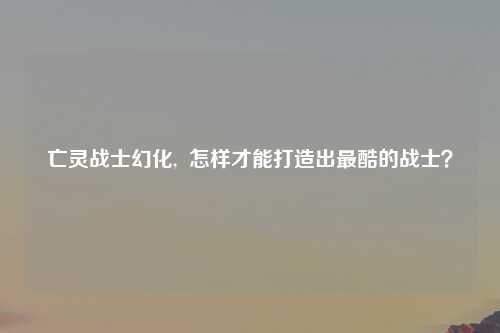 亡灵战士幻化,  怎样才能打造出最酷的战士？