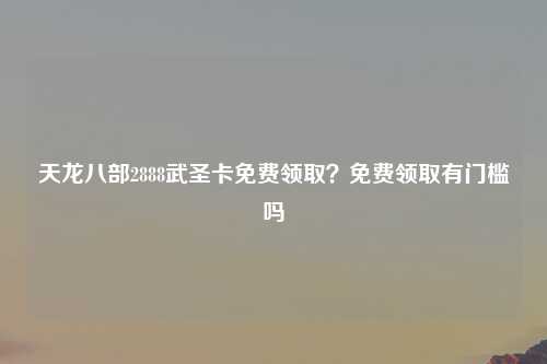 天龙八部2888武圣卡免费领取？免费领取有门槛吗