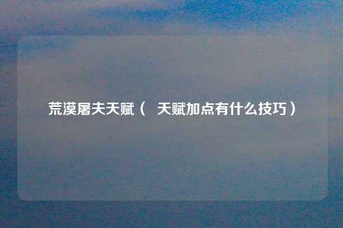 荒漠屠夫天赋（  天赋加点有什么技巧）