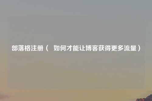 部落格注册（  如何才能让博客获得更多流量）