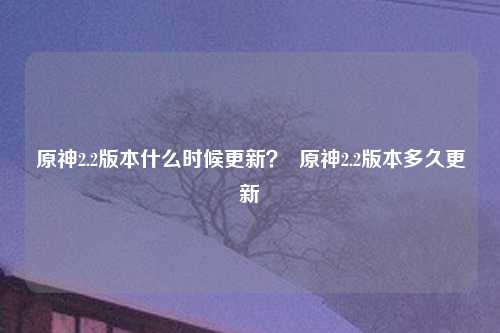 原神2.2版本什么时候更新？  原神2.2版本多久更新