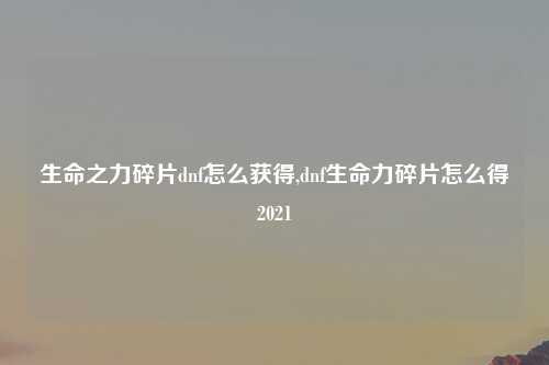 生命之力碎片dnf怎么获得,dnf生命力碎片怎么得2021