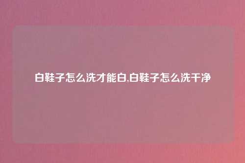 白鞋子怎么洗才能白,白鞋子怎么洗干净