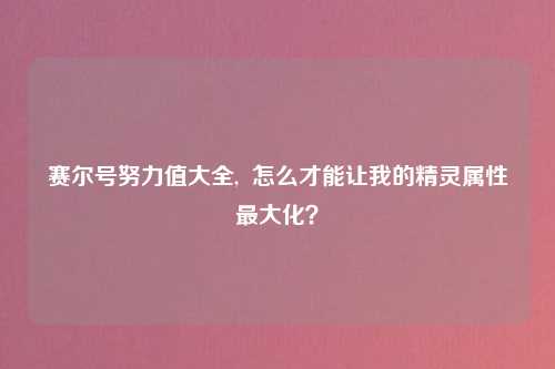 赛尔号努力值大全,  怎么才能让我的精灵属性最大化？