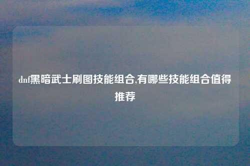 dnf黑暗武士刷图技能组合,有哪些技能组合值得推荐
