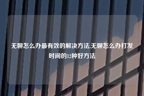 无聊怎么办最有效的解决方法,无聊怎么办打发时间的12种好方法