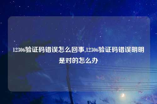 12306验证码错误怎么回事,12306验证码错误明明是对的怎么办