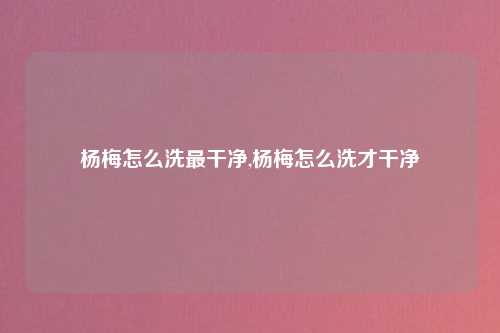 杨梅怎么洗最干净,杨梅怎么洗才干净