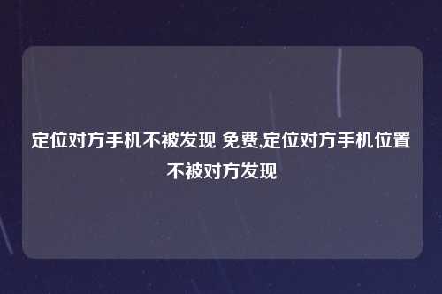 定位对方手机不被发现 免费,定位对方手机位置不被对方发现
