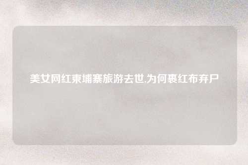 美女网红柬埔寨旅游去世,为何裹红布弃尸