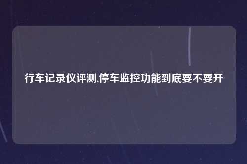 行车记录仪评测,停车监控功能到底要不要开