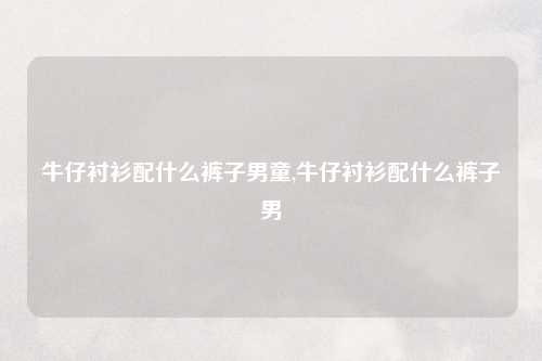 牛仔衬衫配什么裤子男童,牛仔衬衫配什么裤子男