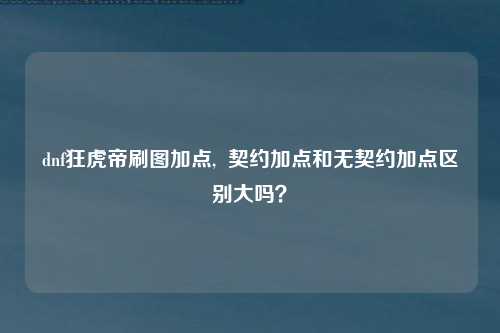 dnf狂虎帝刷图加点,  契约加点和无契约加点区别大吗？