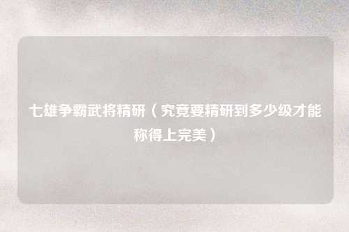 七雄争霸武将精研（究竟要精研到多少级才能称得上完美）