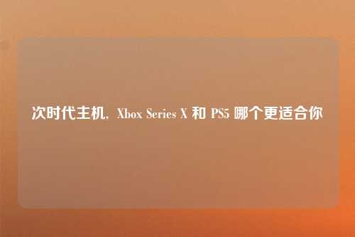 次时代主机,  Xbox Series X 和 PS5 哪个更适合你