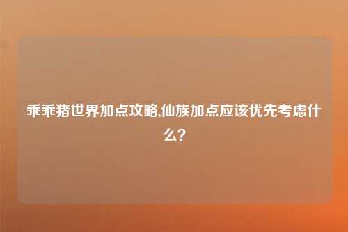 乖乖猪世界加点攻略,仙族加点应该优先考虑什么？