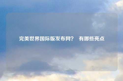完美世界国际版发布网？  有哪些亮点