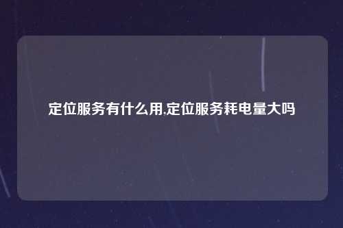 定位服务有什么用,定位服务耗电量大吗