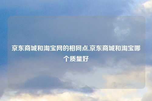 京东商城和淘宝网的相同点,京东商城和淘宝哪个质量好