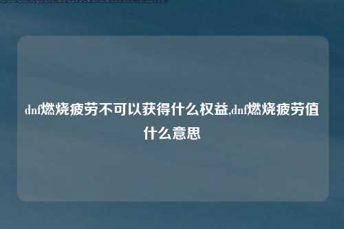 dnf燃烧疲劳不可以获得什么权益,dnf燃烧疲劳值什么意思