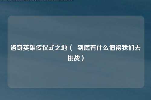 洛奇英雄传仪式之地（  到底有什么值得我们去挑战）