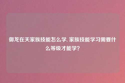 御龙在天家族技能怎么学, 家族技能学习需要什么等级才能学？