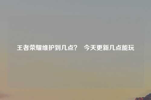 王者荣耀维护到几点？  今天更新几点能玩