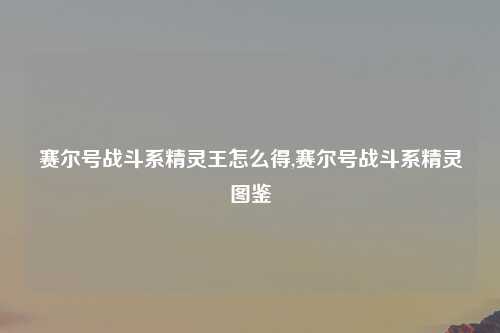 赛尔号战斗系精灵王怎么得,赛尔号战斗系精灵图鉴