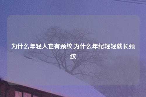 为什么年轻人也有颈纹,为什么年纪轻轻就长颈纹