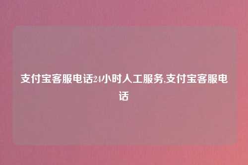 支付宝客服电话24小时人工服务,支付宝客服电话