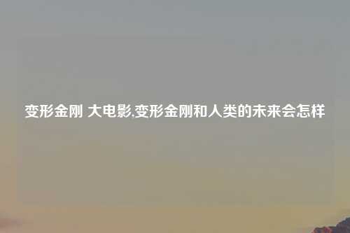 变形金刚 大电影,变形金刚和人类的未来会怎样