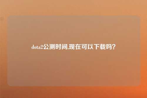 dota2公测时间,现在可以下载吗？