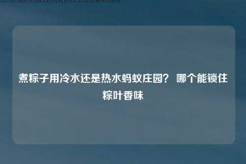 煮粽子用冷水还是热水蚂蚁庄园？ 哪个能锁住粽叶香味
